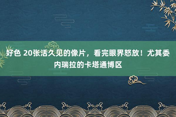 好色 20张活久见的像片，看完眼界怒放！尤其委内瑞拉的卡塔通博区