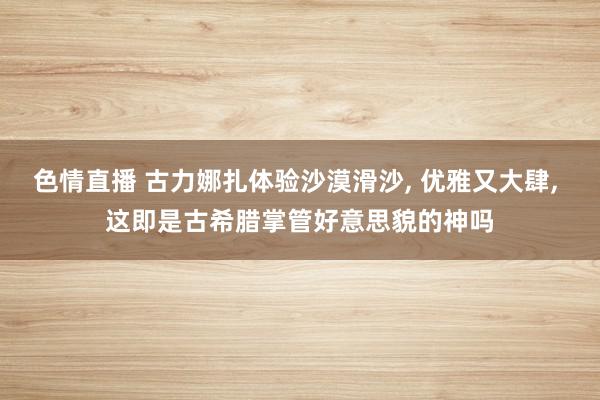 色情直播 古力娜扎体验沙漠滑沙, 优雅又大肆, 这即是古希腊掌管好意思貌的神吗