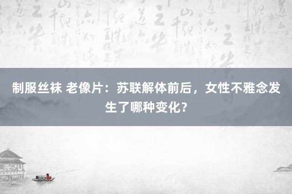 制服丝袜 老像片：苏联解体前后，女性不雅念发生了哪种变化？