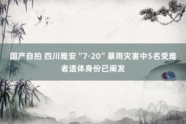 国产自拍 四川雅安“7·20”暴雨灾害中5名受难者遗体身份已阐发