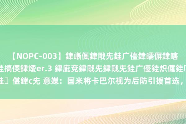 【NOPC-003】銉嶃偑銉戙兂銈广儓銉曘偋銉嗐偅銉冦偡銉ャ儫銉ャ兗銈搞偄銉燰er.3 銉庛兗銉戙兂銉戙兂銈广儓銈炽儸銈偡銉с兂 意媒：国米将卡巴尔视为后防引援首选，报价800万欧+200万奖金