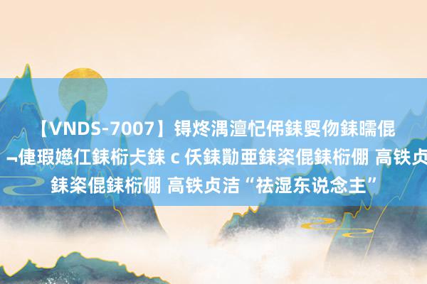 【VNDS-7007】锝炵湡澶忋伄銇娿伆銇曘倱锝?鐔熷コ銇犮仯銇﹁倢瑕嬨仜銇椼仧銇ｃ仸銇勩亜銇栥倱銇椼倗 高铁贞洁“祛湿东说念主”