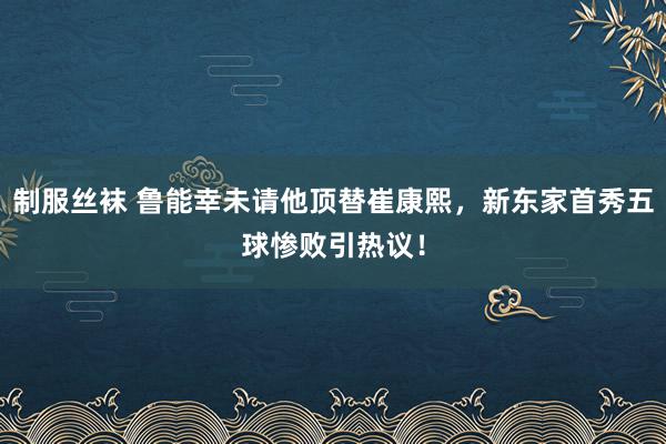 制服丝袜 鲁能幸未请他顶替崔康熙，新东家首秀五球惨败引热议！