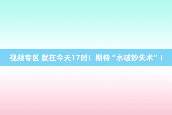 视频专区 就在今天17时！期待“水破钞失术”！