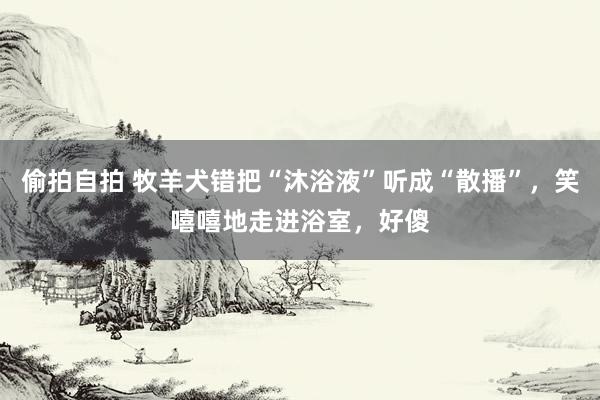 偷拍自拍 牧羊犬错把“沐浴液”听成“散播”，笑嘻嘻地走进浴室，好傻