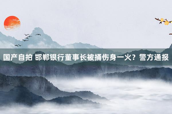 国产自拍 邯郸银行董事长被捅伤身一火？警方通报