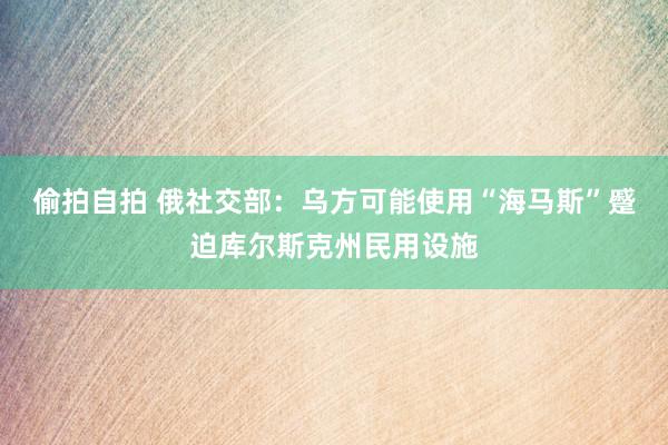 偷拍自拍 俄社交部:乌方可能使用“海马斯”蹙迫库尔斯克州民用设施