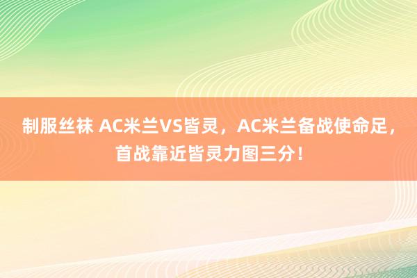 制服丝袜 AC米兰VS皆灵，AC米兰备战使命足，首战靠近皆灵力图三分！