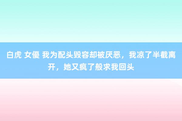 白虎 女優 我为配头毁容却被厌恶，我凉了半截离开，她又疯了般求我回头