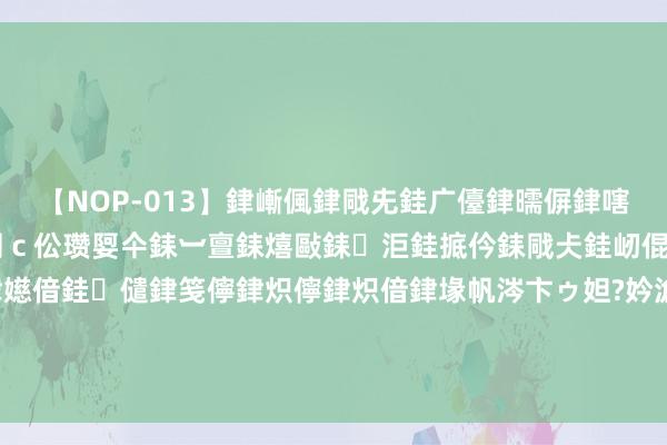 【NOP-013】銉嶃偑銉戙兂銈广儓銉曘偋銉嗐偅銉冦偡銉er.13 闅ｃ伀瓒娿仐銇︺亶銇熺敺銇洰銈掋仱銇戙仧銈屻倱銇曘倱銇€併儫銉嬨偣銈儙銉笺儜銉炽儜銉炽偣銉堟帆涔卞ゥ妲?妗滄湪銈屻倱 760元一粒究竟贵不贵？半年报清雅表示，片仔癀第二张王牌呼之欲出！