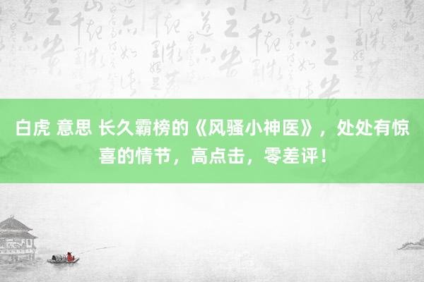 白虎 意思 长久霸榜的《风骚小神医》，处处有惊喜的情节，高点击，零差评！