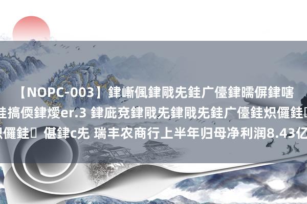 【NOPC-003】銉嶃偑銉戙兂銈广儓銉曘偋銉嗐偅銉冦偡銉ャ儫銉ャ兗銈搞偄銉燰er.3 銉庛兗銉戙兂銉戙兂銈广儓銈炽儸銈偡銉с兂 瑞丰农商行上半年归母净利润8.43亿元，同比增长15.37%