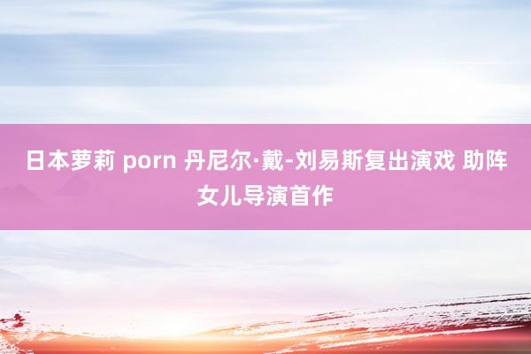日本萝莉 porn 丹尼尔·戴-刘易斯复出演戏 助阵女儿导演首作