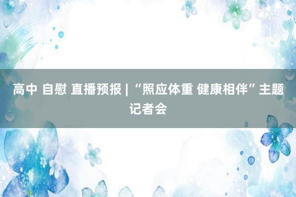 高中 自慰 直播预报 | “照应体重 健康相伴”主题记者会
