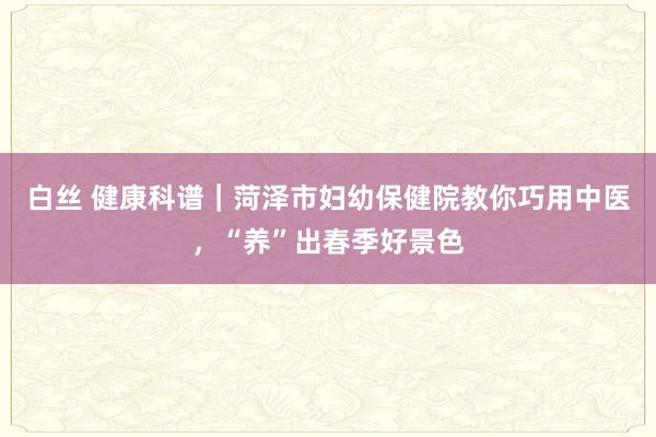 白丝 健康科谱｜菏泽市妇幼保健院教你巧用中医，“养”出春季好景色