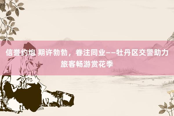 信誉约炮 期许勃勃，眷注同业——牡丹区交警助力旅客畅游赏花季