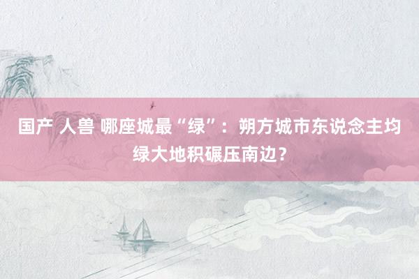 国产 人兽 哪座城最“绿”：朔方城市东说念主均绿大地积碾压南边？