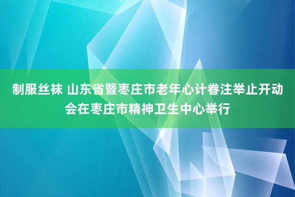 制服丝袜 山东省暨枣庄市老年心计眷注举止开动会在枣庄市精神卫生中心举行