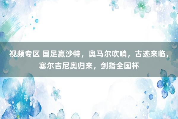 视频专区 国足赢沙特，奥马尔吹哨，古迹来临，塞尔吉尼奥归来，剑指全国杯