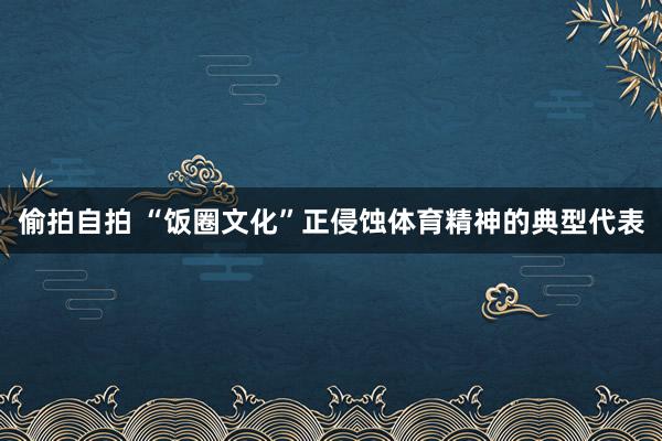 偷拍自拍 “饭圈文化”正侵蚀体育精神的典型代表