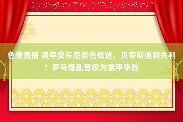 色情直播 凌早安东尼景色低迷，贝蒂斯遇到失利！罗马慌乱晋级为意甲争脸
