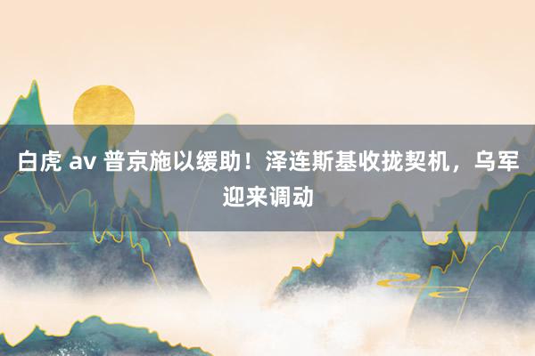 白虎 av 普京施以缓助！泽连斯基收拢契机，乌军迎来调动