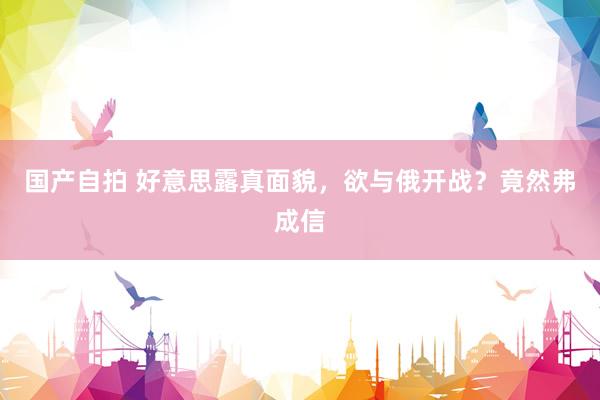 国产自拍 好意思露真面貌，欲与俄开战？竟然弗成信
