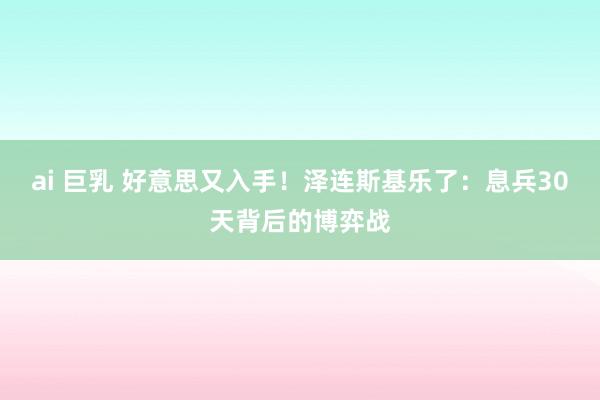 ai 巨乳 好意思又入手！泽连斯基乐了：息兵30天背后的博弈战