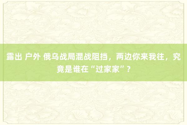 露出 户外 俄乌战局混战阻挡，两边你来我往，究竟是谁在“过家家”？