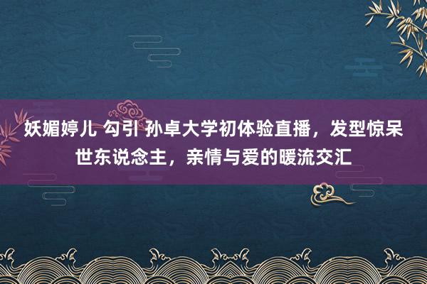 妖媚婷儿 勾引 孙卓大学初体验直播，发型惊呆世东说念主，亲情与爱的暖流交汇