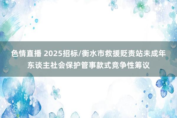 色情直播 2025招标/衡水市救援贬责站未成年东谈主社会保护管事款式竞争性筹议