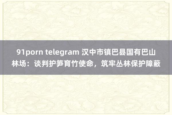 91porn telegram 汉中市镇巴县国有巴山林场：谈判护笋育竹使命，筑牢丛林保护障蔽