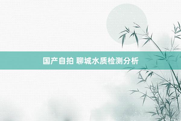 国产自拍 聊城水质检测分析