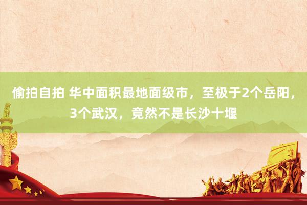 偷拍自拍 华中面积最地面级市，至极于2个岳阳，3个武汉，竟然不是长沙十堰