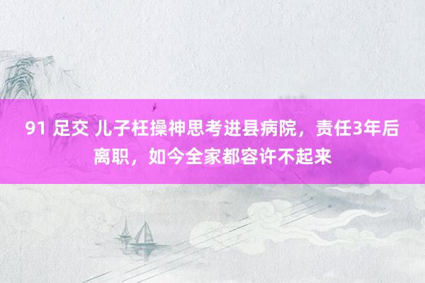 91 足交 儿子枉操神思考进县病院，责任3年后离职，如今全家都容许不起来