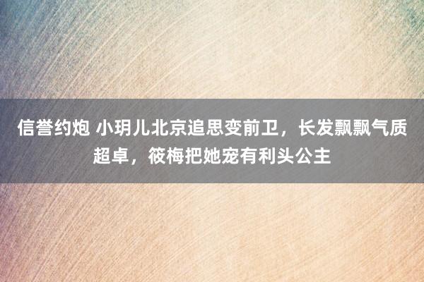 信誉约炮 小玥儿北京追思变前卫，长发飘飘气质超卓，筱梅把她宠有利头公主