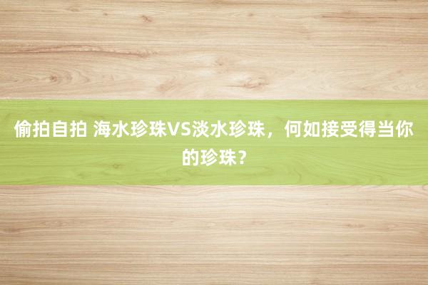 偷拍自拍 海水珍珠VS淡水珍珠，何如接受得当你的珍珠？