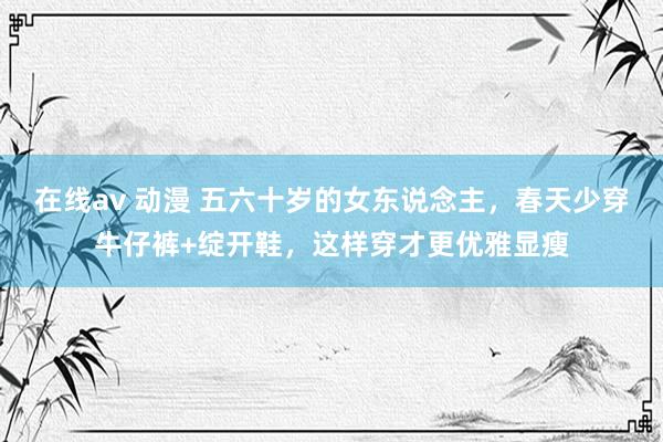 在线av 动漫 五六十岁的女东说念主，春天少穿牛仔裤+绽开鞋，这样穿才更优雅显瘦