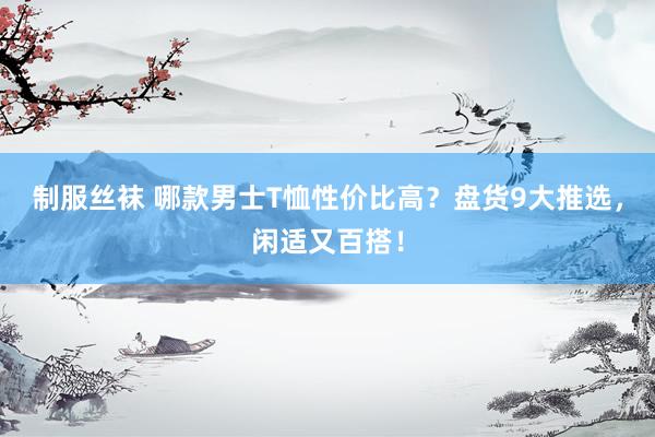 制服丝袜 哪款男士T恤性价比高？盘货9大推选，闲适又百搭！