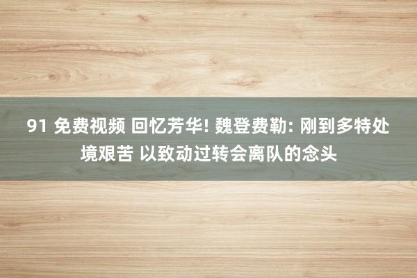 91 免费视频 回忆芳华! 魏登费勒: 刚到多特处境艰苦 以致动过转会离队的念头