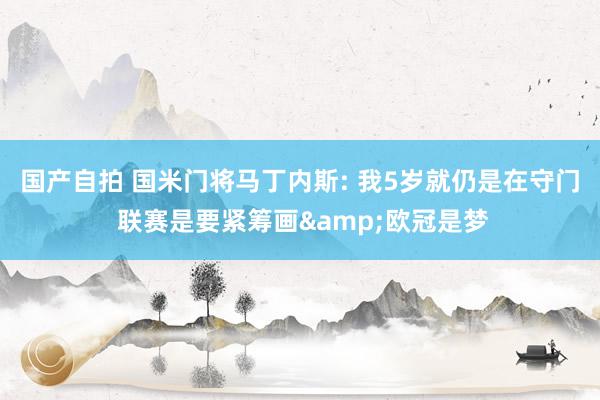 国产自拍 国米门将马丁内斯: 我5岁就仍是在守门 联赛是要紧筹画&欧冠是梦