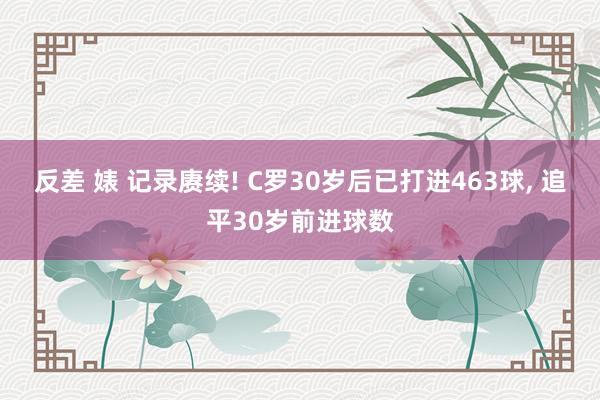 反差 婊 记录赓续! C罗30岁后已打进463球, 追平30岁前进球数