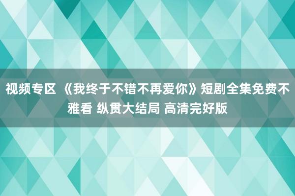 视频专区 《我终于不错不再爱你》短剧全集免费不雅看 纵贯大结局 高清完好版