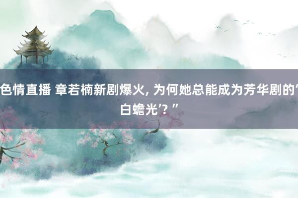 色情直播 章若楠新剧爆火, 为何她总能成为芳华剧的‘白蟾光’? ”
