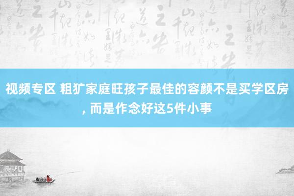 视频专区 粗犷家庭旺孩子最佳的容颜不是买学区房, 而是作念好这5件小事