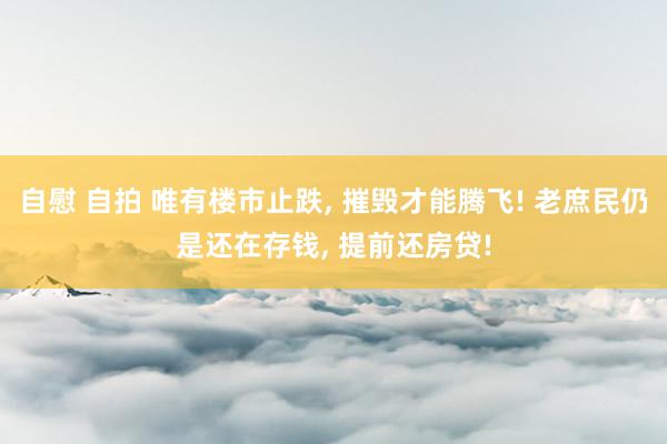 自慰 自拍 唯有楼市止跌, 摧毁才能腾飞! 老庶民仍是还在存钱, 提前还房贷!