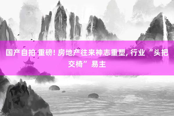 国产自拍 重磅! 房地产往来神志重塑, 行业 “头把交椅” 易主