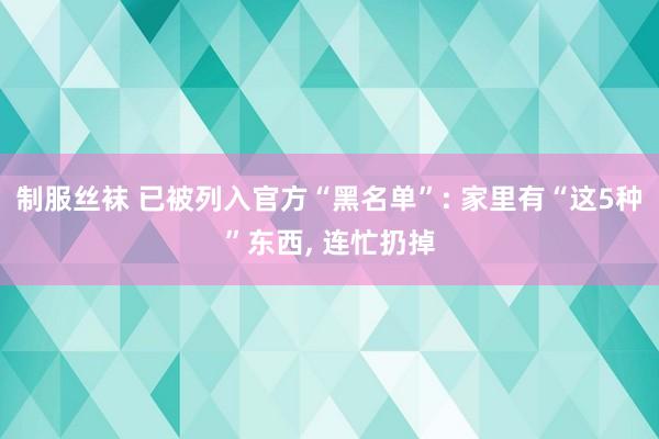 制服丝袜 已被列入官方“黑名单”: 家里有“这5种”东西, 连忙扔掉