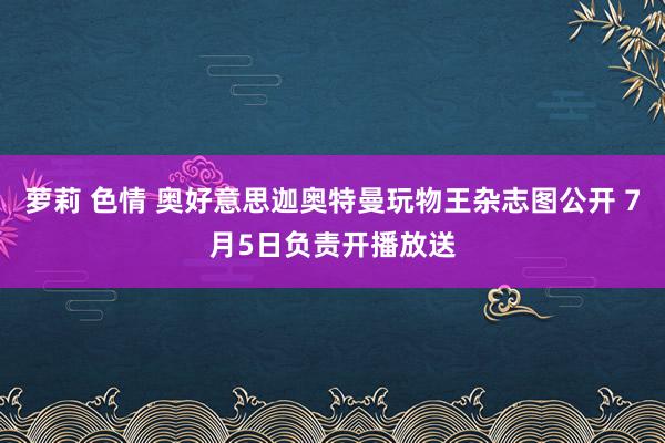 萝莉 色情 奥好意思迦奥特曼玩物王杂志图公开 7月5日负责开播放送