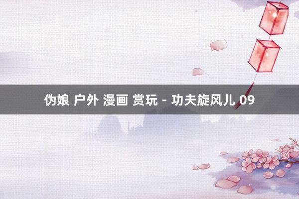 伪娘 户外 漫画 赏玩 - 功夫旋风儿 09
